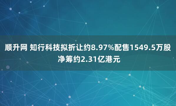 顺升网 知行科技拟折让约8.97%配售1549.5万股 净筹约2.31亿港元