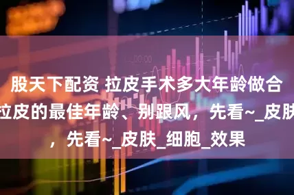 股天下配资 拉皮手术多大年龄做合适、做面部拉皮的最佳年龄、别跟风，先看~_皮肤_细胞_效果