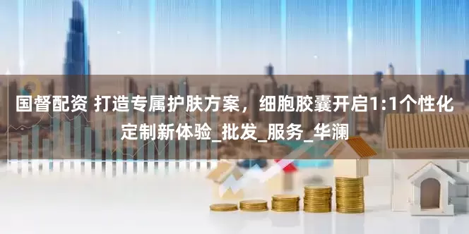 国督配资 打造专属护肤方案，细胞胶囊开启1:1个性化定制新体验_批发_服务_华澜