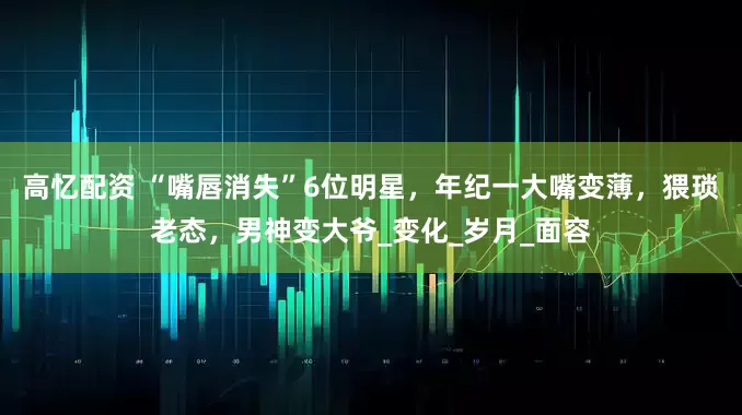 高忆配资 “嘴唇消失”6位明星，年纪一大嘴变薄，猥琐老态，男神变大爷_变化_岁月_面容