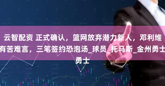 云智配资 正式确认，篮网放弃潜力新人，邓利维有苦难言，三笔签约恐泡汤_球员_托马斯_金州勇士