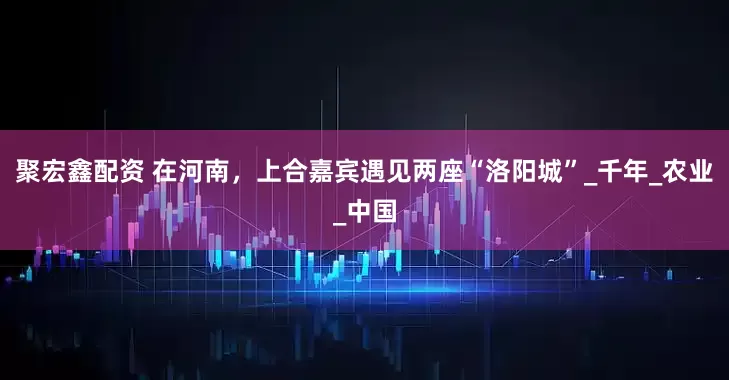 聚宏鑫配资 在河南，上合嘉宾遇见两座“洛阳城”_千年_农业_中国