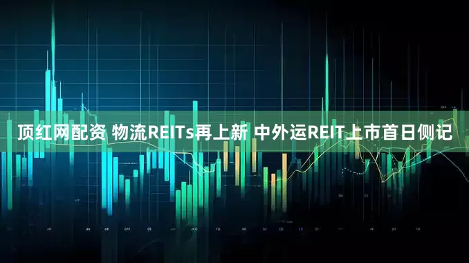 顶红网配资 物流REITs再上新 中外运REIT上市首日侧记