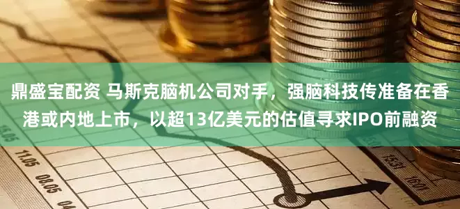 鼎盛宝配资 马斯克脑机公司对手，强脑科技传准备在香港或内地上市，以超13亿美元的估值寻求IPO前融资