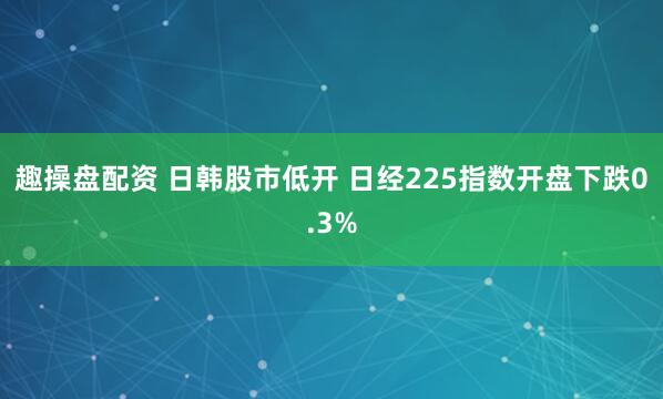 趣操盘配资 日韩股市低开 日经225指数开盘下跌0.3%