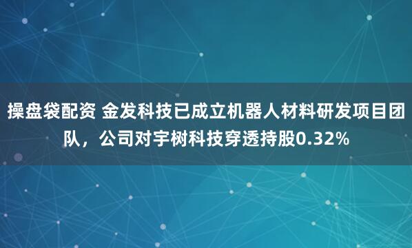 操盘袋配资 金发科技已成立机器人材料研发项目团队，公司对宇树科技穿透持股0.32%