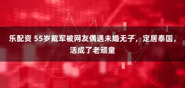 乐配资 55岁戴军被网友偶遇未婚无子，定居泰国，活成了老顽童