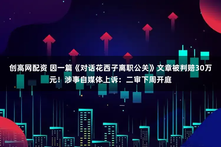 创高网配资 因一篇《对话花西子离职公关》文章被判赔30万元！涉事自媒体上诉：二审下周开庭