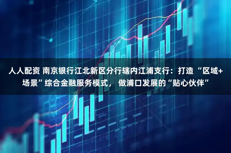 人人配资 南京银行江北新区分行辖内江浦支行：打造 “区域+场景”综合金融服务模式， 做浦口发展的“贴心伙伴”