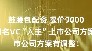 鼓腰包配资 提价9000万元！知名VC“入主”上市公司方案有调整！