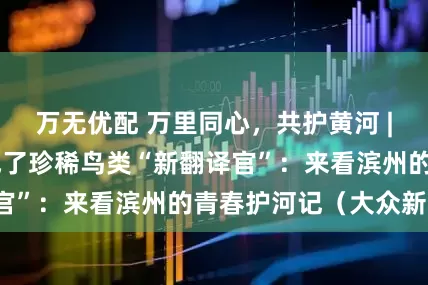 万无优配 万里同心，共护黄河 | 大学生志愿者成了珍稀鸟类“新翻译官”：来看滨州的青春护河记（大众新闻）
