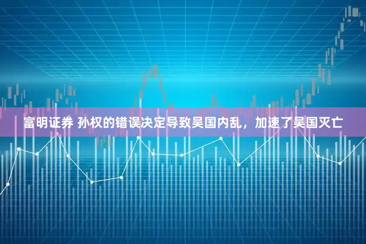 富明证券 孙权的错误决定导致吴国内乱，加速了吴国灭亡