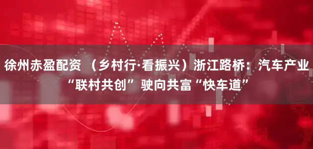 徐州赤盈配资 （乡村行·看振兴）浙江路桥：汽车产业“联村共创” 驶向共富“快车道”